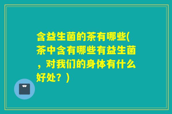 含益生菌的茶有哪些(茶中含有哪些有益生菌，对我们的身体有什么好处？)