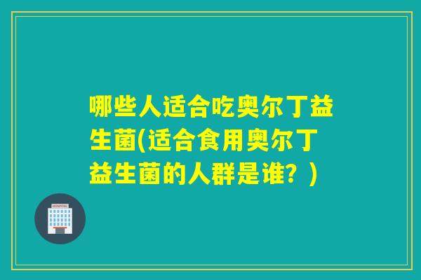 哪些人适合吃奥尔丁益生菌(适合食用奥尔丁益生菌的人群是谁？)