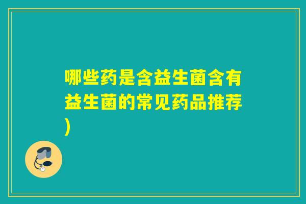 哪些药是含益生菌含有益生菌的常见药品推荐)