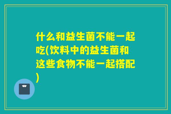 什么和益生菌不能一起吃(饮料中的益生菌和这些食物不能一起搭配) 什么和益生菌不能一起吃(饮料中的益生菌和这些食物不能一起搭配)