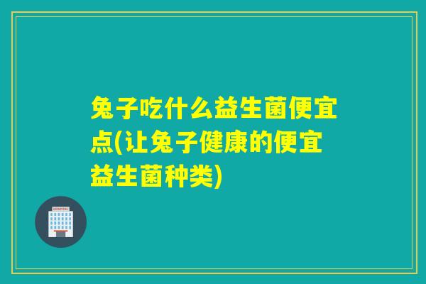 兔子吃什么益生菌便宜点(让兔子健康的便宜益生菌种类)