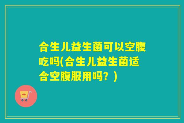 合生儿益生菌可以空腹吃吗(合生儿益生菌适合空腹服用吗?) 合生儿益生菌可以空腹吃吗(合生儿益生菌适合空腹服用吗?)