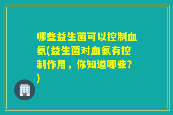 哪些益生菌可以控制血氨(益生菌对血氨有控制作用，你知道哪些？)