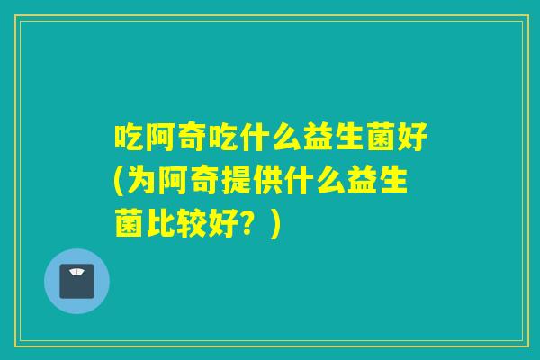 吃阿奇吃什么益生菌好(为阿奇提供什么益生菌比较好？)