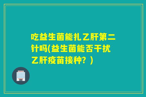 吃益生菌能扎乙肝第二针吗(益生菌能否干扰乙肝疫苗接种？)