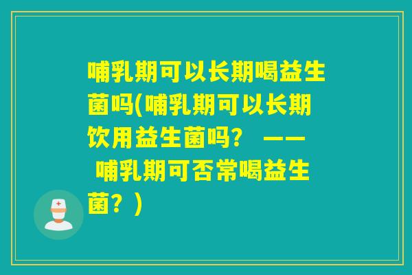 哺乳期可以长期喝益生菌吗(哺乳期可以长期饮用益生菌吗？ —— 哺乳期可否常喝益生菌？)