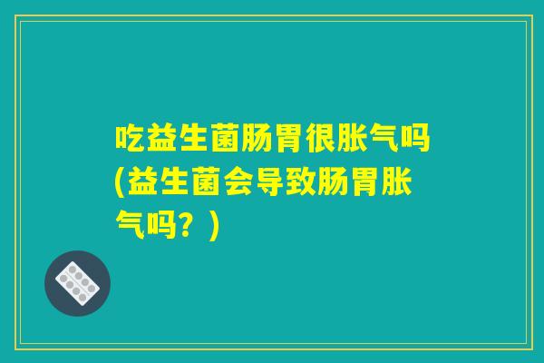 吃益生菌肠胃很胀气吗(益生菌会导致肠胃胀气吗？)