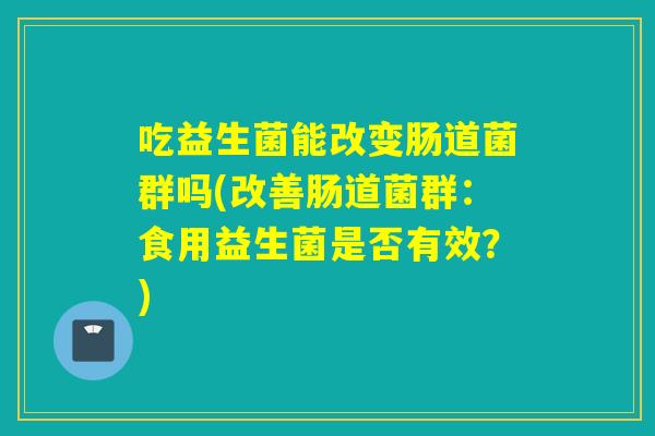 吃益生菌能改变肠道菌群吗(改善肠道菌群:食用益生菌是否有效?) 吃益生菌能改变肠道菌群吗(改善肠道菌群:食用益生菌是否有效?)