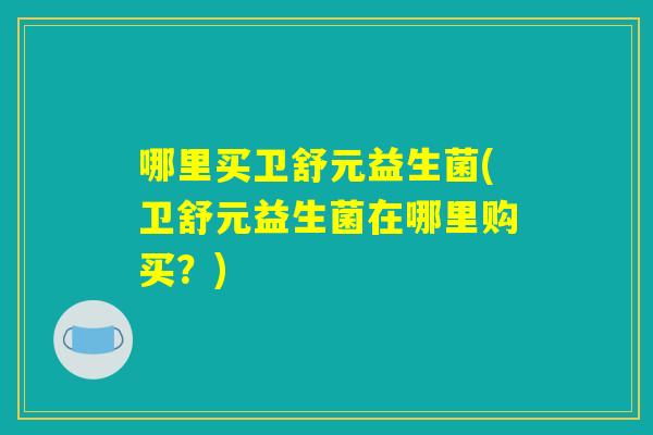 哪里买卫舒元益生菌(卫舒元益生菌在哪里购买？)