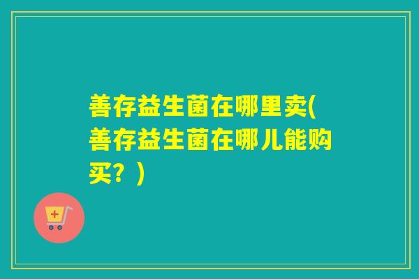善存益生菌在哪里卖(善存益生菌在哪儿能购买?) 善存益生菌在哪里卖(善存益生菌在哪儿能购买?)