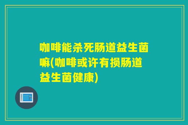 咖啡能杀死肠道益生菌嘛(咖啡或许有损肠道益生菌健康)