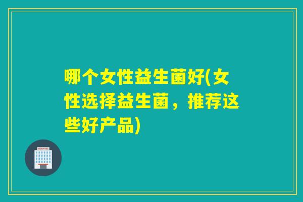 哪个女性益生菌好(女性选择益生菌，推荐这些好产品)