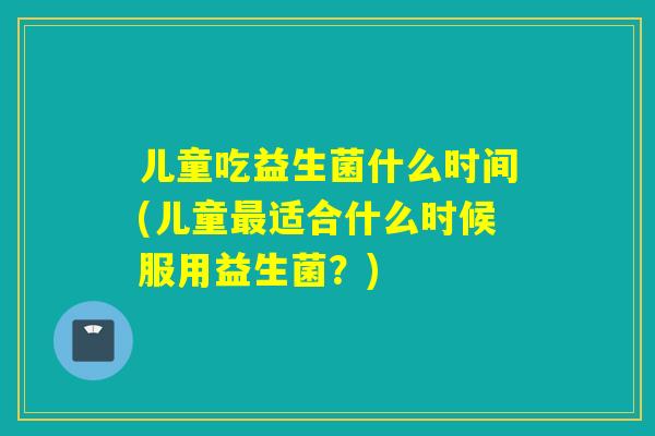 儿童吃益生菌什么时间(儿童最适合什么时候服用益生菌？)