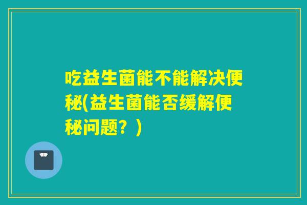 吃益生菌能不能解决便秘(益生菌能否缓解便秘问题？)