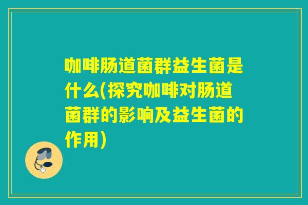咖啡肠道菌群益生菌是什么(探究咖啡对肠道菌群的影响及益生菌的作用)