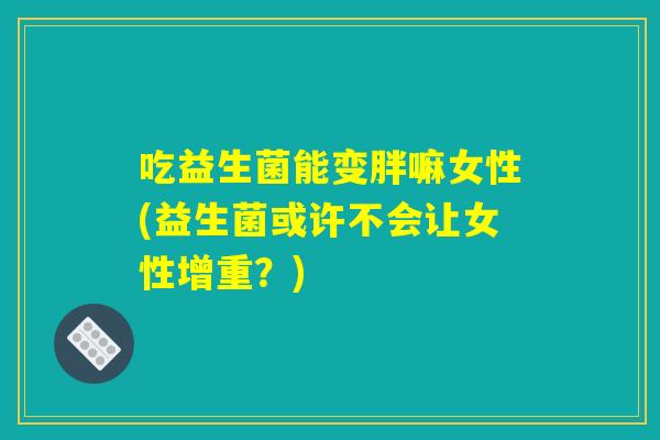 吃益生菌能变胖嘛女性(益生菌或许不会让女性增重?) 吃益生菌能变胖嘛女性(益生菌或许不会让女性增重?)