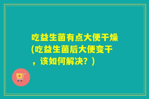 吃益生菌有点大便干燥(吃益生菌后大便变干，该如何解决？)