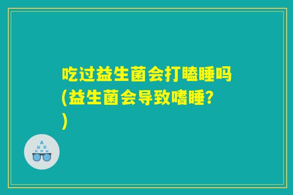 吃过益生菌会打瞌睡吗(益生菌会导致嗜睡？)