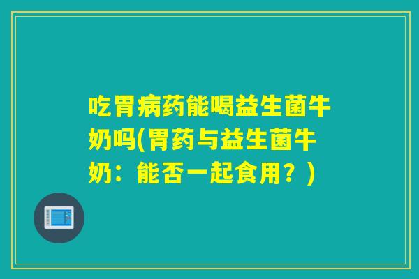 吃胃病药能喝益生菌牛奶吗(胃药与益生菌牛奶：能否一起食用？)