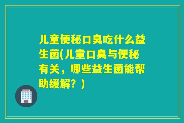 儿童便秘口臭吃什么益生菌(儿童口臭与便秘有关，哪些益生菌能帮助缓解？)