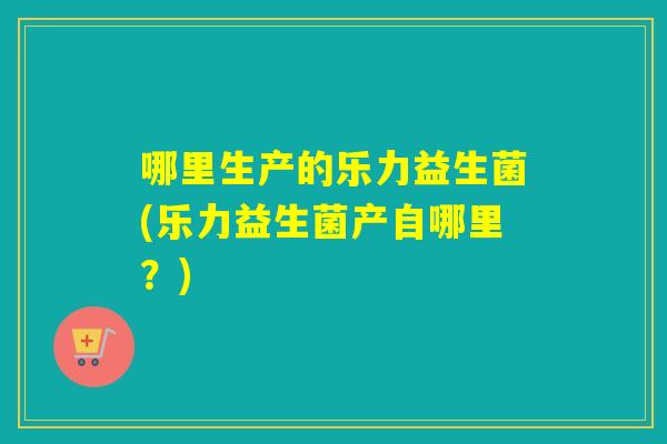 哪里生产的乐力益生菌(乐力益生菌产自哪里？)