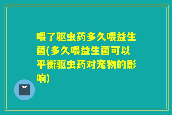 喂了驱虫药多久喂益生菌(多久喂益生菌可以平衡驱虫药对宠物的影响)