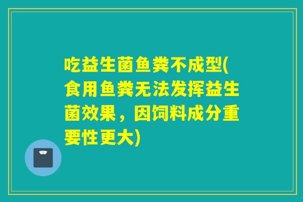 吃益生菌鱼粪不成型(食用鱼粪无法发挥益生菌效果,因饲料成分重要性更大) 吃益生菌鱼粪不成型(食用鱼粪无法发挥益生菌效果,因饲料成分重要性更大)
