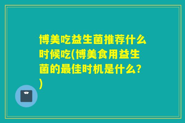 博美吃益生菌推荐什么时候吃(博美食用益生菌的最佳时机是什么？)