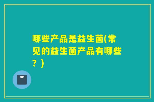 哪些产品是益生菌(常见的益生菌产品有哪些？)