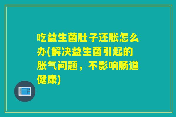 吃益生菌肚子还胀怎么办(解决益生菌引起的胀气问题，不影响肠道健康)