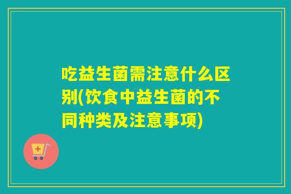 吃益生菌需注意什么区别(饮食中益生菌的不同种类及注意事项)
