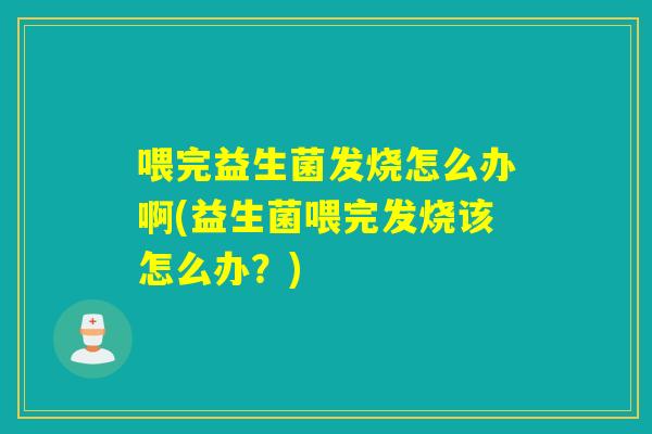 喂完益生菌发烧怎么办啊(益生菌喂完发烧该怎么办？)