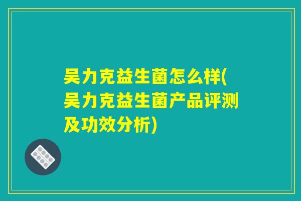 吴力克益生菌怎么样(吴力克益生菌产品评测及功效分析)