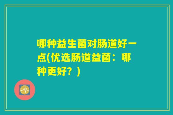 哪种益生菌对肠道好一点(优选肠道益菌:哪种更好?) 哪种益生菌对肠道好一点(优选肠道益菌:哪种更好?)