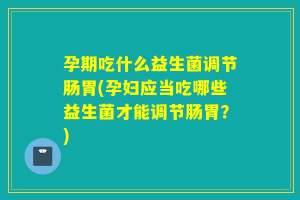 孕期吃什么益生菌调节肠胃(孕妇应当吃哪些益生菌才能调节肠胃？)