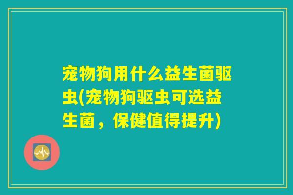 宠物狗用什么益生菌驱虫(宠物狗驱虫可选益生菌，保健值得提升)