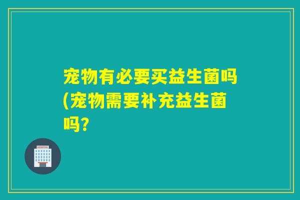 宠物有必要买益生菌吗(宠物需要补充益生菌吗？