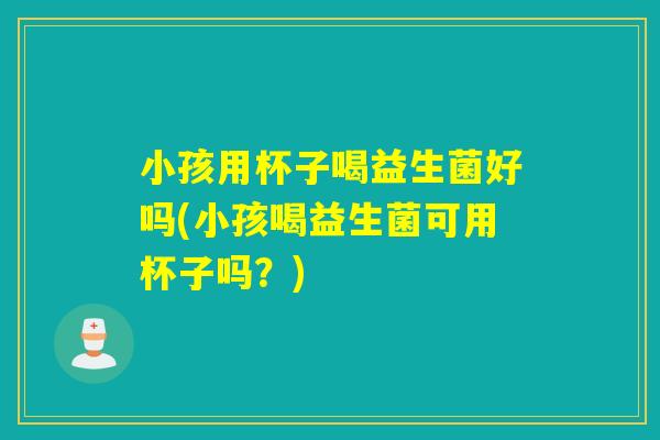小孩用杯子喝益生菌好吗(小孩喝益生菌可用杯子吗？)