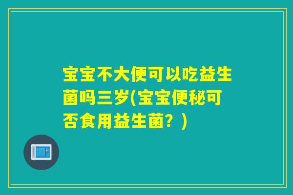 宝宝不大便可以吃益生菌吗三岁(宝宝便秘可否食用益生菌？)
