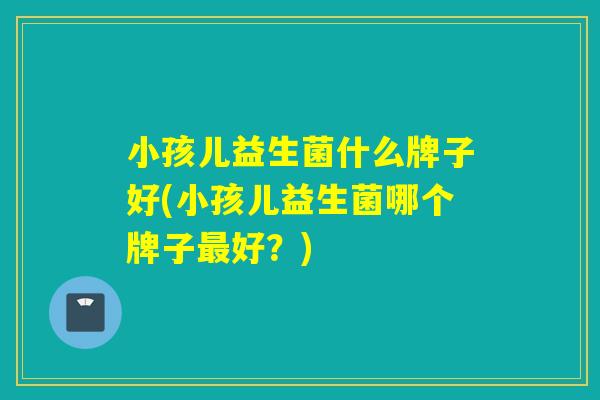 小孩儿益生菌什么牌子好(小孩儿益生菌哪个牌子最好？)
