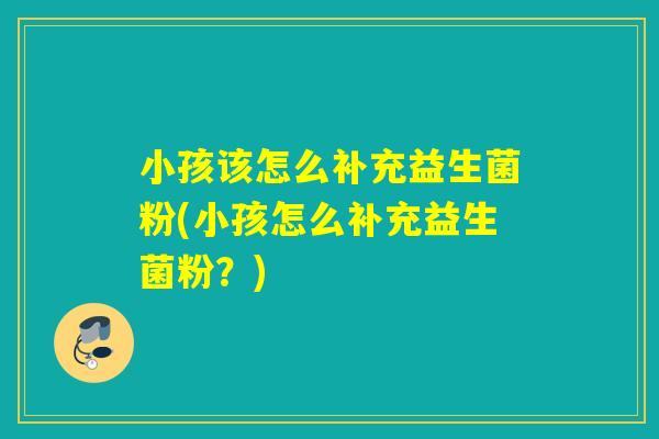小孩该怎么补充益生菌粉(小孩怎么补充益生菌粉？)