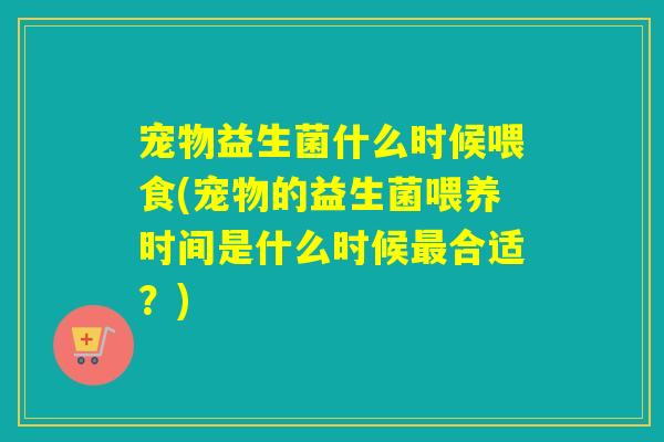 宠物益生菌什么时候喂食(宠物的益生菌喂养时间是什么时候最合适？)