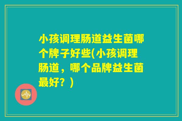 小孩调理肠道益生菌哪个牌子好些(小孩调理肠道，哪个品牌益生菌最好？)
