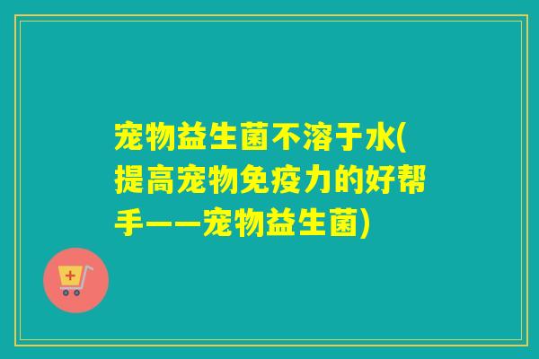 宠物益生菌不溶于水(提高宠物免疫力的好帮手——宠物益生菌)