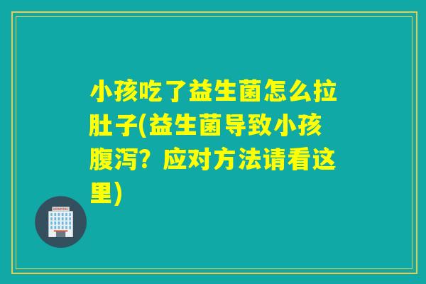 小孩吃了益生菌怎么拉肚子(益生菌导致小孩腹泻？应对方法请看这里)