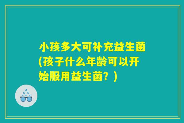 小孩多大可补充益生菌(孩子什么年龄可以开始服用益生菌？)