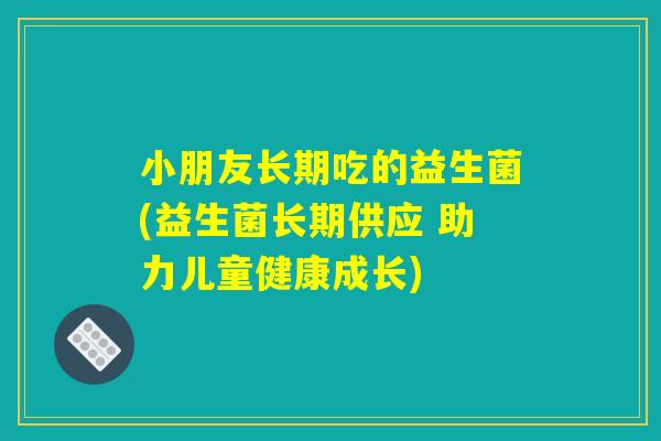 小朋友长期吃的益生菌(益生菌长期供应 助力儿童健康成长)