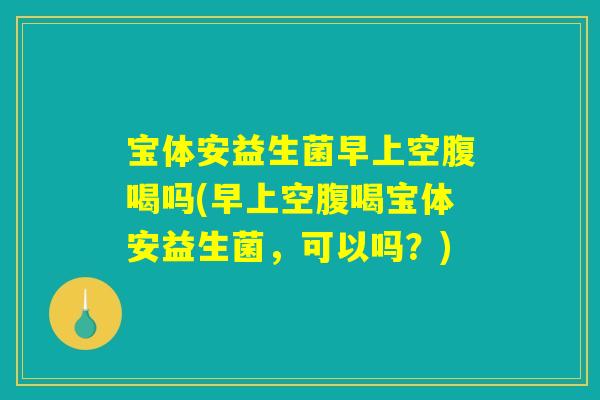 宝体安益生菌早上空腹喝吗(早上空腹喝宝体安益生菌，可以吗？)