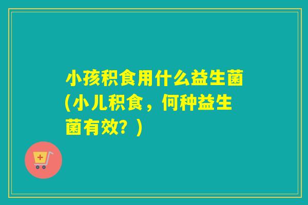 小孩积食用什么益生菌(小儿积食，何种益生菌有效？)