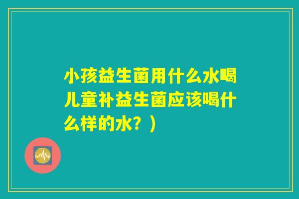 小孩益生菌用什么水喝儿童补益生菌应该喝什么样的水?) 小孩益生菌用什么水喝儿童补益生菌应该喝什么样的水?)